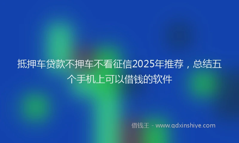 抵押车贷款不押车不看征信2025年推荐，总结五个手机上可以借钱的软件
