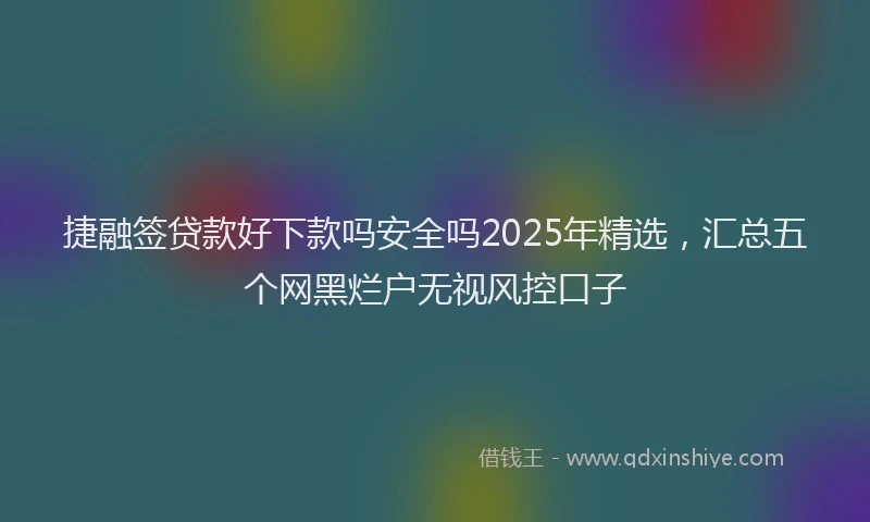 捷融签贷款好下款吗安全吗2025年精选，汇总五个网黑烂户无视风控口子