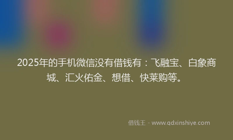 2025年的手机微信没有借钱有：飞融宝、白象商城、汇火佑金、想借、快莱购等。