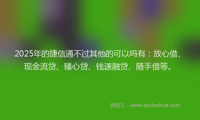 2025年的捷信通不过其他的可以吗有：放心借、现金流贷、臻心贷、钱速融贷、随手借等。
