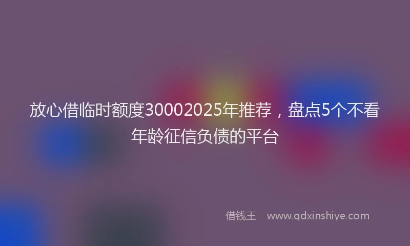 放心借临时额度30002025年推荐，盘点5个不看年龄征信负债的平台