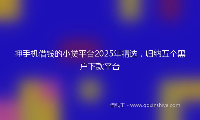 押手机借钱的小贷平台2025年精选，归纳五个黑户下款平台