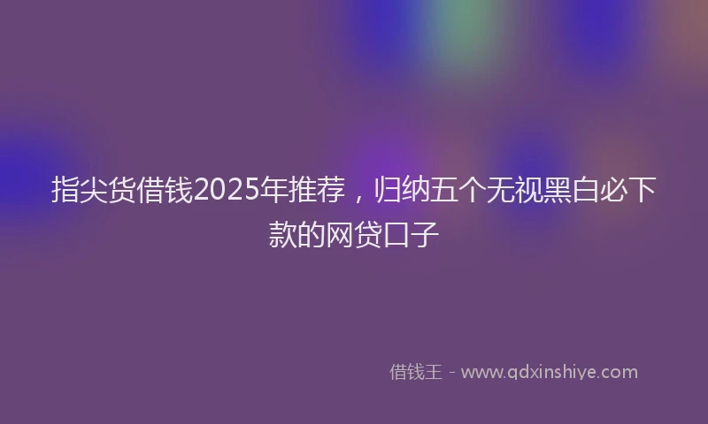指尖货借钱2025年推荐，归纳五个无视黑白必下款的网贷口子