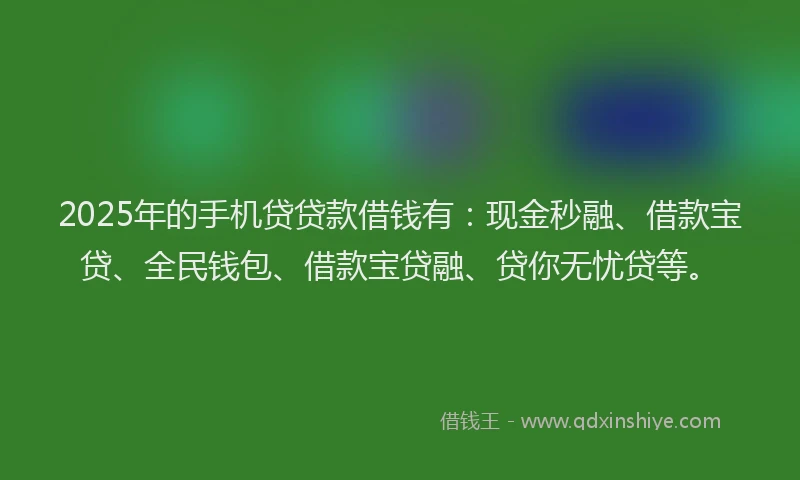 2025年的手机贷贷款借钱有：现金秒融、借款宝贷、全民钱包、借款宝贷融、贷你无忧贷等。