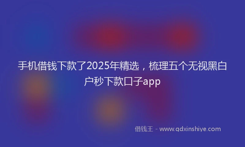 手机借钱下款了2025年精选，梳理五个无视黑白户秒下款口子app