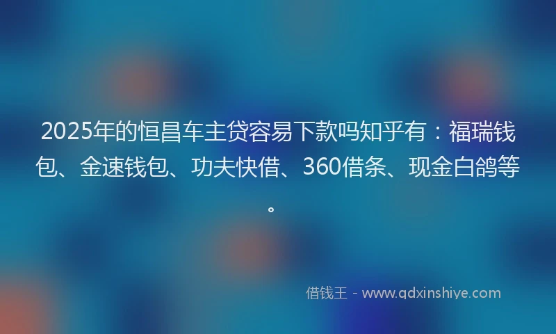 2025年的恒昌车主贷容易下款吗知乎有：福瑞钱包、金速钱包、功夫快借、360借条、现金白鸽等。