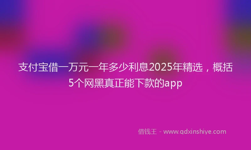 支付宝借一万元一年多少利息2025年精选，概括5个网黑真正能下款的app