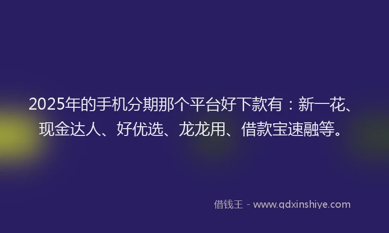 2025年的手机分期那个平台好下款有：新一花、现金达人、好优选、龙龙用、借款宝速融等。