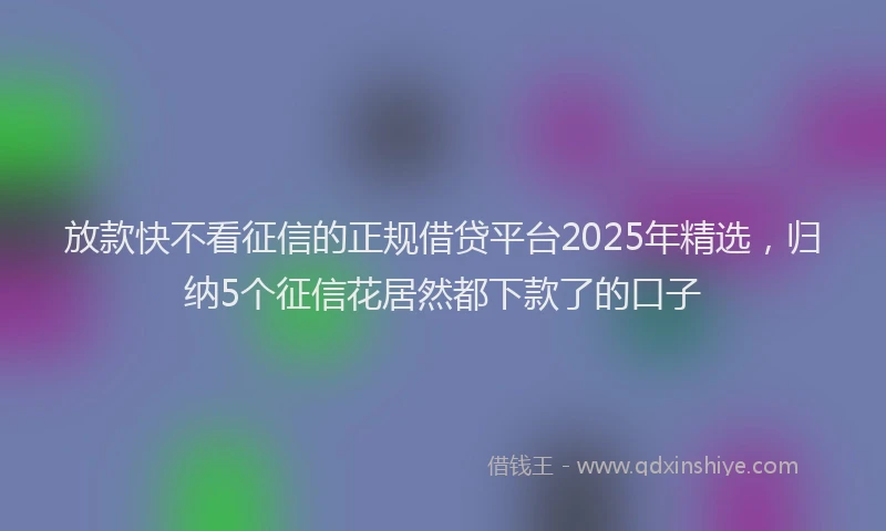 放款快不看征信的正规借贷平台2025年精选，归纳5个征信花居然都下款了的口子