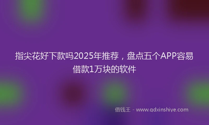 指尖花好下款吗2025年推荐，盘点五个APP容易借款1万块的软件