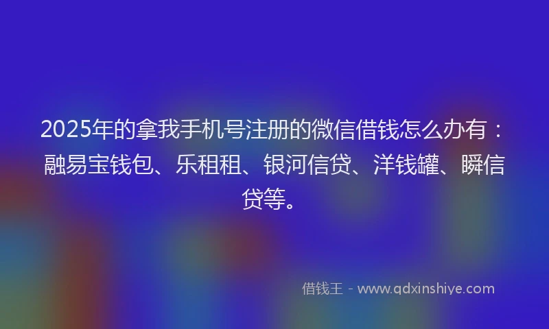 2025年的拿我手机号注册的微信借钱怎么办有：融易宝钱包、乐租租、银河信贷、洋钱罐、瞬信贷等。