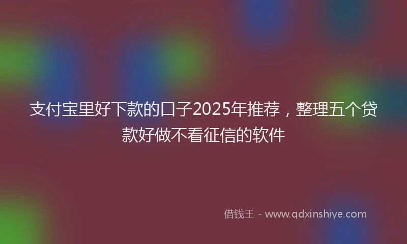 支付宝里好下款的口子2025年推荐，整理五个贷款好做不看征信的软件