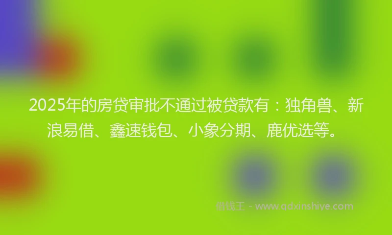 2025年的房贷审批不通过被贷款有：独角兽、新浪易借、鑫速钱包、小象分期、鹿优选等。