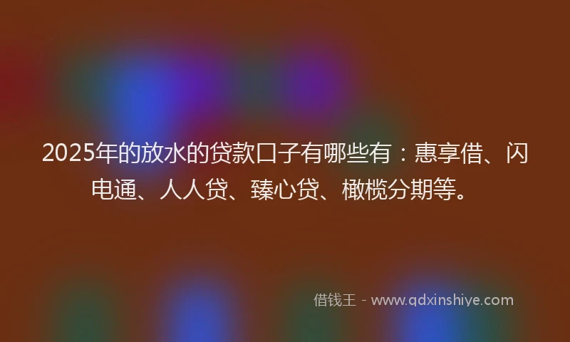 2025年的放水的贷款口子有哪些有：惠享借、闪电通、人人贷、臻心贷、橄榄分期等。