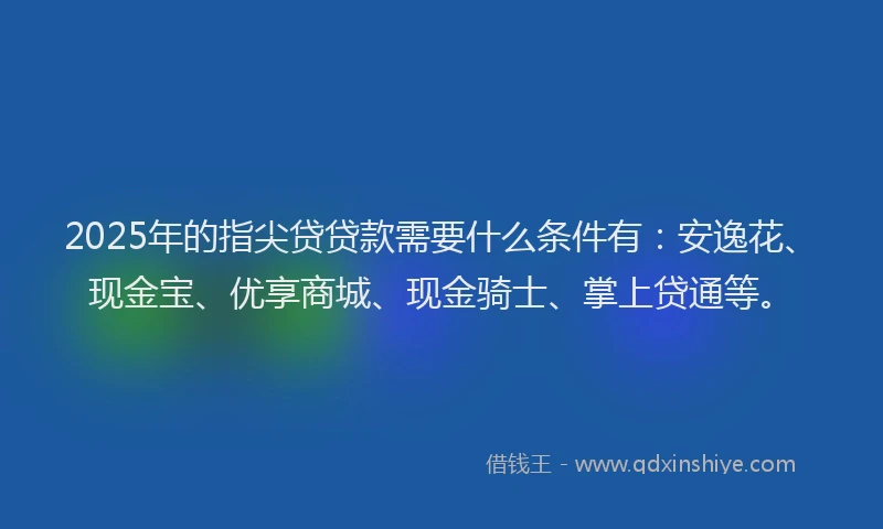2025年的指尖贷贷款需要什么条件有：安逸花、现金宝、优享商城、现金骑士、掌上贷通等。