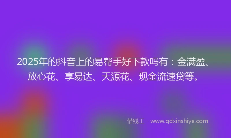 2025年的抖音上的易帮手好下款吗有：金满盈、放心花、享易达、天源花、现金流速贷等。