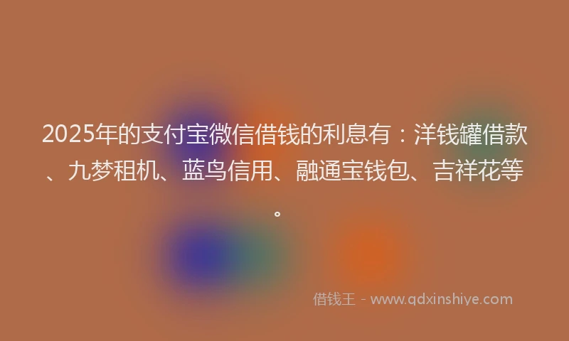 2025年的支付宝微信借钱的利息有：洋钱罐借款、九梦租机、蓝鸟信用、融通宝钱包、吉祥花等。