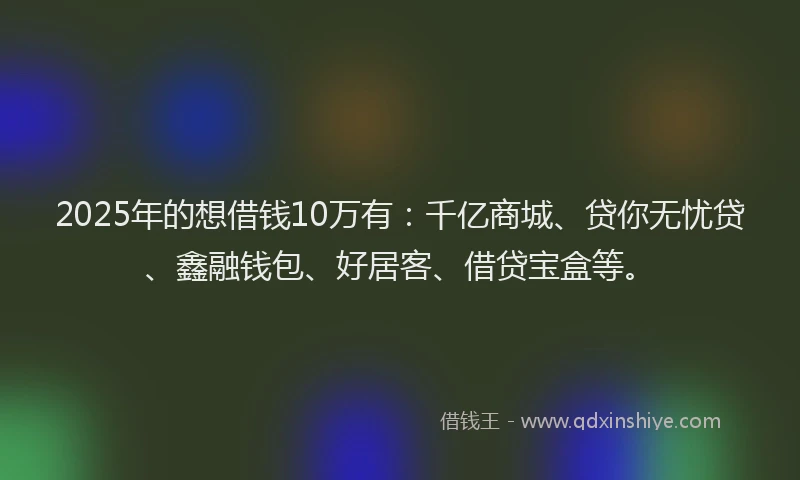 2025年的想借钱10万有：千亿商城、贷你无忧贷、鑫融钱包、好居客、借贷宝盒等。
