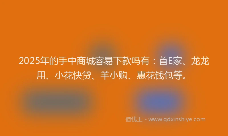 2025年的手中商城容易下款吗有：首E家、龙龙用、小花快贷、羊小购、惠花钱包等。
