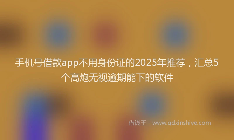 手机号借款app不用身份证的2025年推荐，汇总5个高炮无视逾期能下的软件