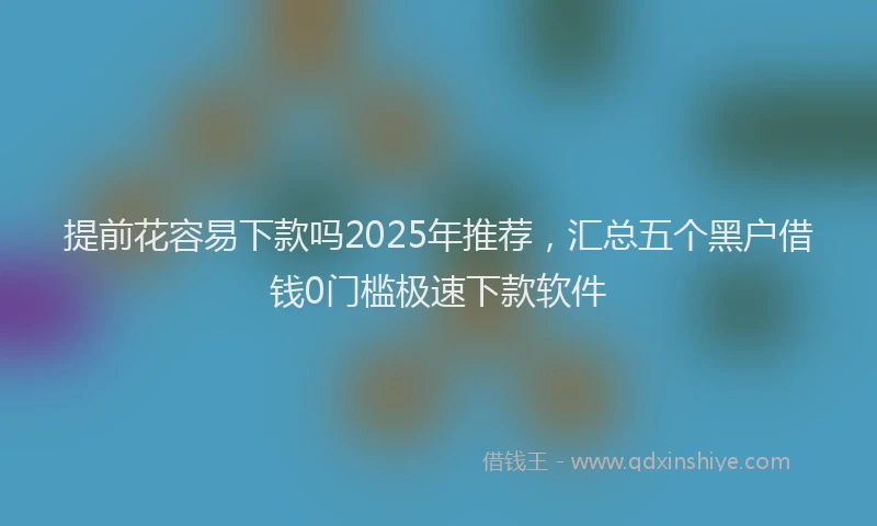 提前花容易下款吗2025年推荐，汇总五个黑户借钱0门槛极速下款软件