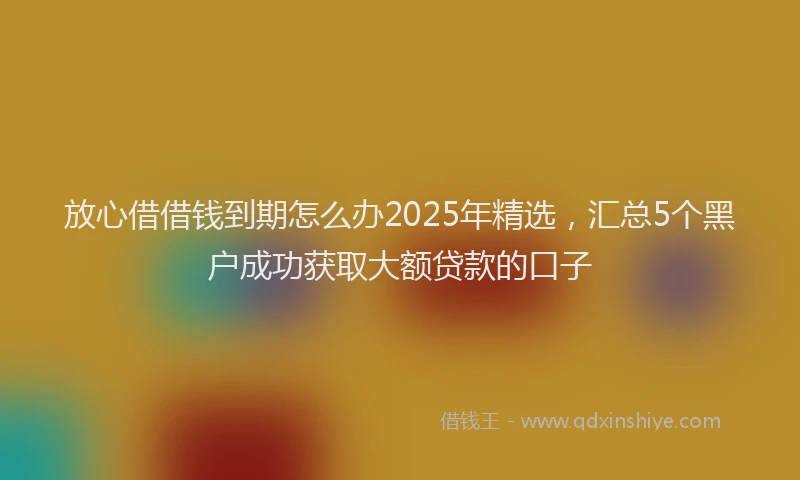 放心借借钱到期怎么办2025年精选，汇总5个黑户成功获取大额贷款的口子