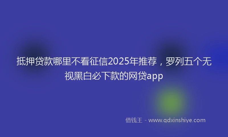 抵押贷款哪里不看征信2025年推荐，罗列五个无视黑白必下款的网贷app