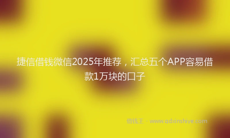 捷信借钱微信2025年推荐，汇总五个APP容易借款1万块的口子