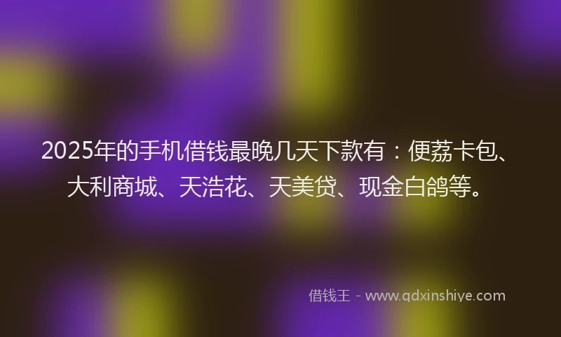 2025年的手机借钱最晚几天下款有：便荔卡包、大利商城、天浩花、天美贷、现金白鸽等。