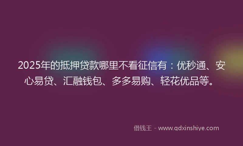 2025年的抵押贷款哪里不看征信有：优秒通、安心易贷、汇融钱包、多多易购、轻花优品等。