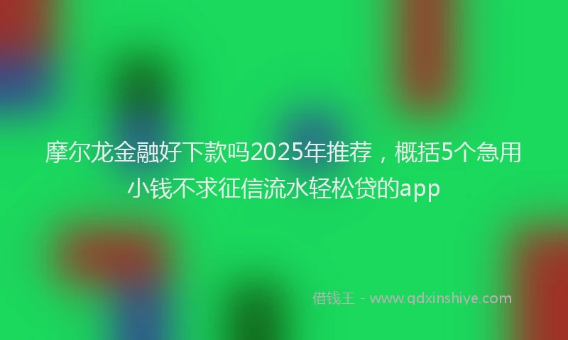 摩尔龙金融好下款吗2025年推荐，概括5个急用小钱不求征信流水轻松贷的app