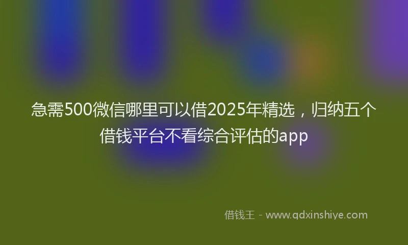 急需500微信哪里可以借2025年精选，归纳五个借钱平台不看综合评估的app