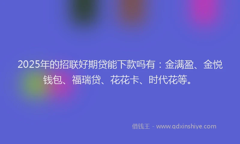 2025年的招联好期贷能下款吗有：金满盈、金悦钱包、福瑞贷、花花卡、时代花等。