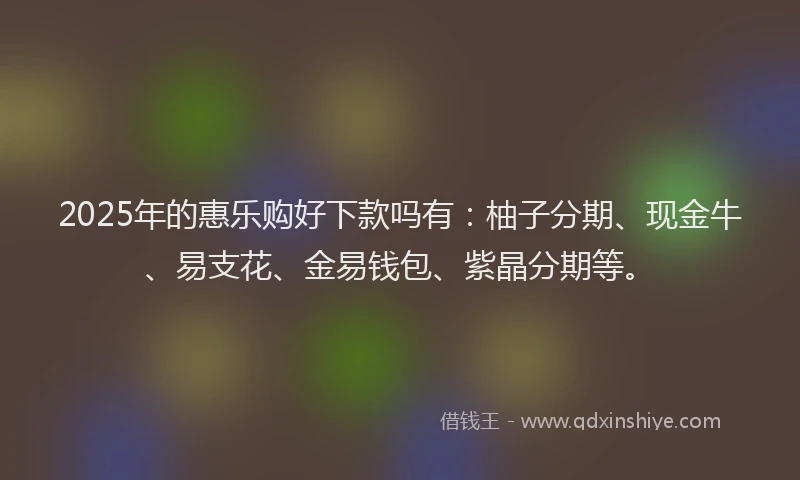 2025年的惠乐购好下款吗有：柚子分期、现金牛、易支花、金易钱包、紫晶分期等。