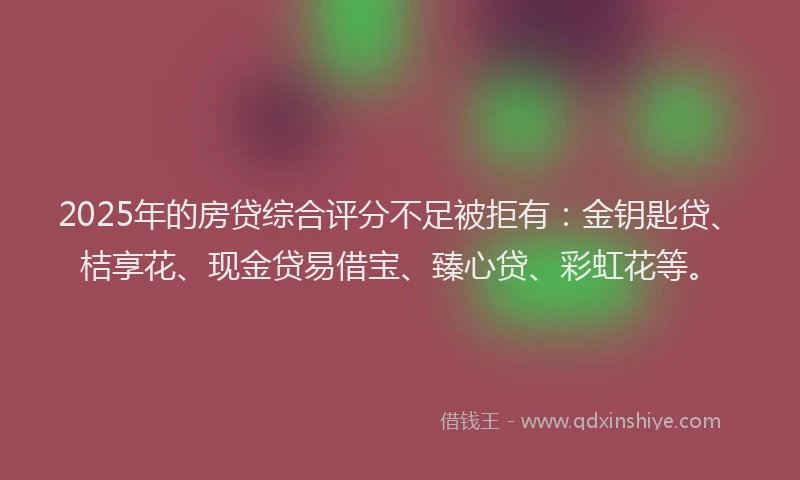 2025年的房贷综合评分不足被拒有：金钥匙贷、桔享花、现金贷易借宝、臻心贷、彩虹花等。