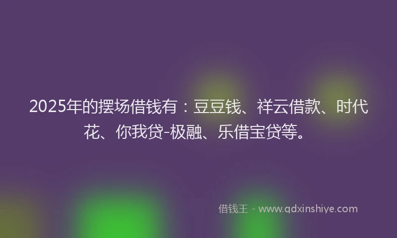 2025年的摆场借钱有：豆豆钱、祥云借款、时代花、你我贷-极融、乐借宝贷等。