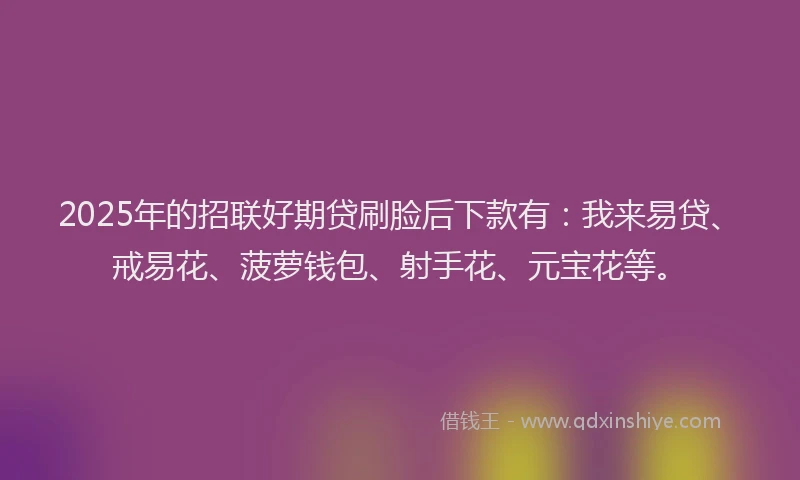 2025年的招联好期贷刷脸后下款有：我来易贷、戒易花、菠萝钱包、射手花、元宝花等。