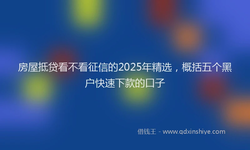 房屋抵贷看不看征信的2025年精选，概括五个黑户快速下款的口子