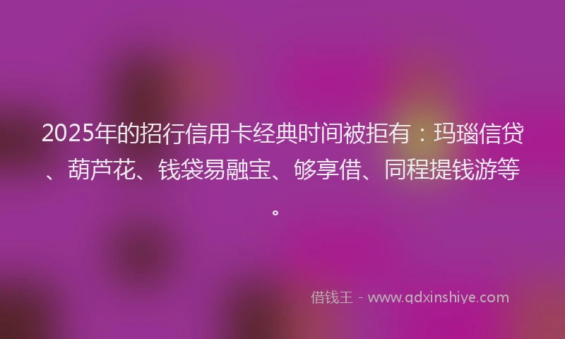 2025年的招行信用卡经典时间被拒有：玛瑙信贷、葫芦花、钱袋易融宝、够享借、同程提钱游等。