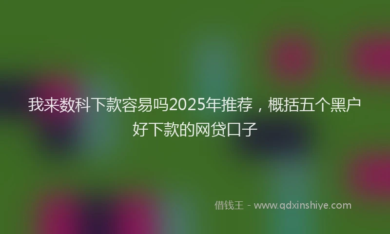 我来数科下款容易吗2025年推荐，概括五个黑户好下款的网贷口子