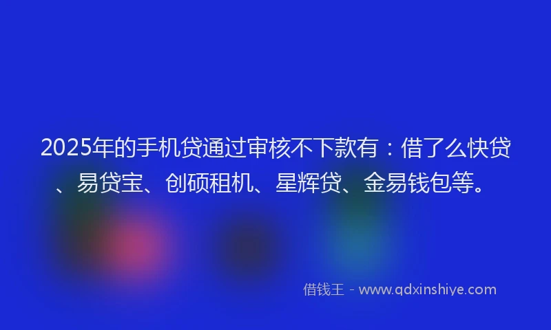 2025年的手机贷通过审核不下款有：借了么快贷、易贷宝、创硕租机、星辉贷、金易钱包等。
