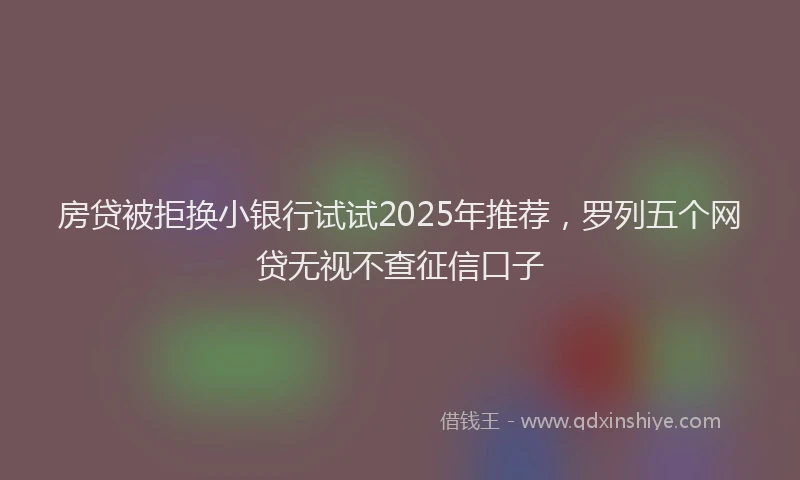 房贷被拒换小银行试试2025年推荐，罗列五个网贷无视不查征信口子