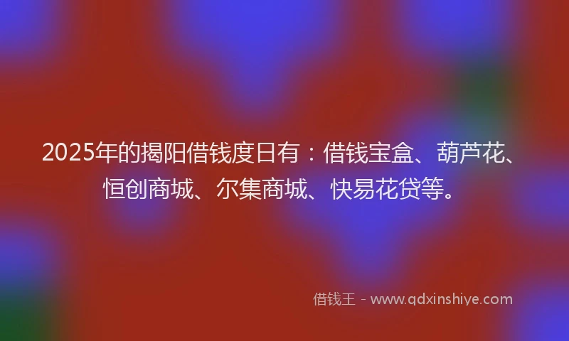 2025年的揭阳借钱度日有：借钱宝盒、葫芦花、恒创商城、尔集商城、快易花贷等。