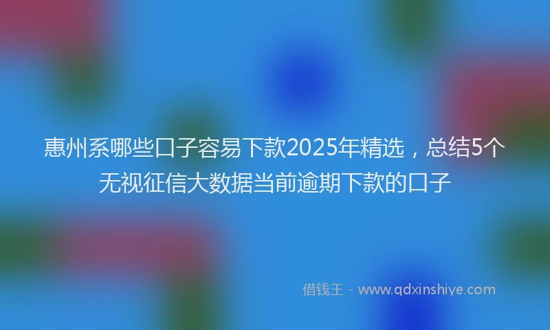 惠州系哪些口子容易下款2025年精选，总结5个无视征信大数据当前逾期下款的口子
