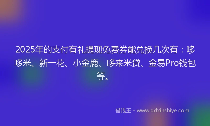 2025年的支付有礼提现免费券能兑换几次有：哆哆米、新一花、小金鹿、哆来米贷、金易Pro钱包等。