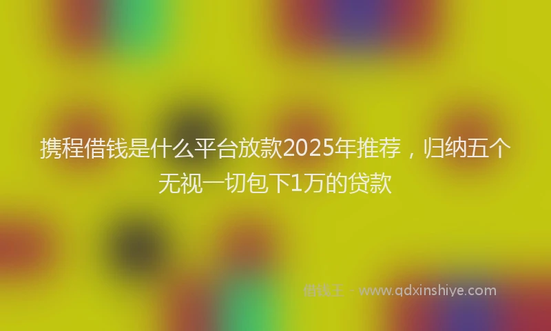 携程借钱是什么平台放款2025年推荐，归纳五个无视一切包下1万的贷款