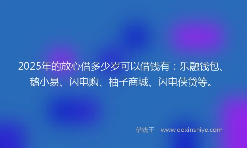 2025年的放心借多少岁可以借钱有：乐融钱包、鹅小易、闪电购、柚子商城、闪电侠贷等。