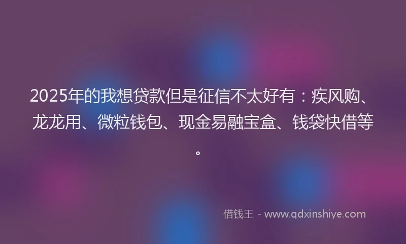2025年的我想贷款但是征信不太好有：疾风购、龙龙用、微粒钱包、现金易融宝盒、钱袋快借等。
