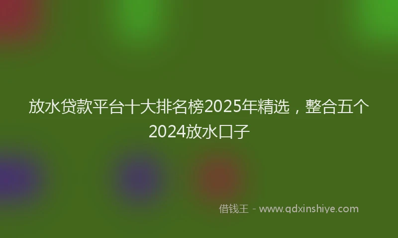 放水贷款平台十大排名榜2025年精选，整合五个2024放水口子