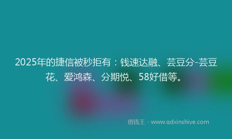 2025年的捷信被秒拒有：钱速达融、芸豆分-芸豆花、爱鸿森、分期悦、58好借等。